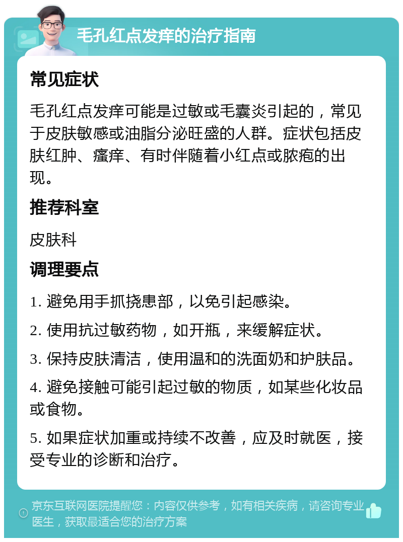 毛孔红点发痒的治疗指南 常见症状 毛孔红点发痒可能是过敏或毛囊炎引起的，常见于皮肤敏感或油脂分泌旺盛的人群。症状包括皮肤红肿、瘙痒、有时伴随着小红点或脓疱的出现。 推荐科室 皮肤科 调理要点 1. 避免用手抓挠患部，以免引起感染。 2. 使用抗过敏药物，如开瓶，来缓解症状。 3. 保持皮肤清洁，使用温和的洗面奶和护肤品。 4. 避免接触可能引起过敏的物质，如某些化妆品或食物。 5. 如果症状加重或持续不改善，应及时就医，接受专业的诊断和治疗。