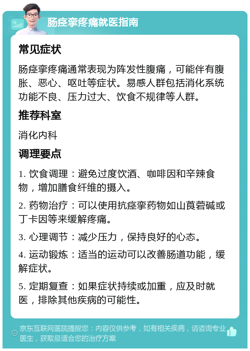 肠痉挛疼痛就医指南 常见症状 肠痉挛疼痛通常表现为阵发性腹痛，可能伴有腹胀、恶心、呕吐等症状。易感人群包括消化系统功能不良、压力过大、饮食不规律等人群。 推荐科室 消化内科 调理要点 1. 饮食调理：避免过度饮酒、咖啡因和辛辣食物，增加膳食纤维的摄入。 2. 药物治疗：可以使用抗痉挛药物如山莨菪碱或丁卡因等来缓解疼痛。 3. 心理调节：减少压力，保持良好的心态。 4. 运动锻炼：适当的运动可以改善肠道功能，缓解症状。 5. 定期复查：如果症状持续或加重，应及时就医，排除其他疾病的可能性。