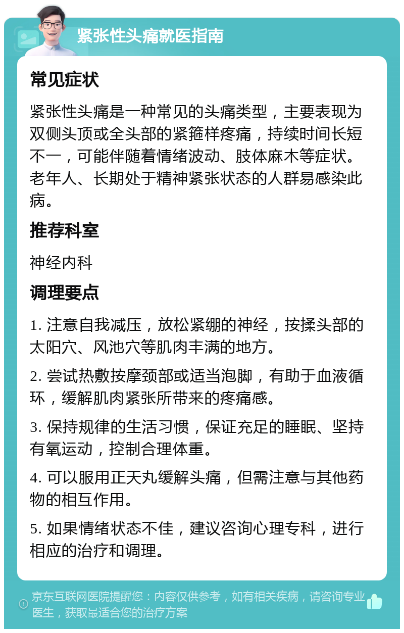 紧张性头痛就医指南 常见症状 紧张性头痛是一种常见的头痛类型，主要表现为双侧头顶或全头部的紧箍样疼痛，持续时间长短不一，可能伴随着情绪波动、肢体麻木等症状。老年人、长期处于精神紧张状态的人群易感染此病。 推荐科室 神经内科 调理要点 1. 注意自我减压，放松紧绷的神经，按揉头部的太阳穴、风池穴等肌肉丰满的地方。 2. 尝试热敷按摩颈部或适当泡脚，有助于血液循环，缓解肌肉紧张所带来的疼痛感。 3. 保持规律的生活习惯，保证充足的睡眠、坚持有氧运动，控制合理体重。 4. 可以服用正天丸缓解头痛，但需注意与其他药物的相互作用。 5. 如果情绪状态不佳，建议咨询心理专科，进行相应的治疗和调理。