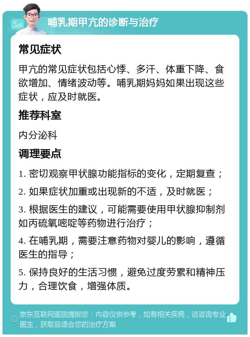 哺乳期甲亢的诊断与治疗 常见症状 甲亢的常见症状包括心悸、多汗、体重下降、食欲增加、情绪波动等。哺乳期妈妈如果出现这些症状，应及时就医。 推荐科室 内分泌科 调理要点 1. 密切观察甲状腺功能指标的变化，定期复查； 2. 如果症状加重或出现新的不适，及时就医； 3. 根据医生的建议，可能需要使用甲状腺抑制剂如丙硫氧嘧啶等药物进行治疗； 4. 在哺乳期，需要注意药物对婴儿的影响，遵循医生的指导； 5. 保持良好的生活习惯，避免过度劳累和精神压力，合理饮食，增强体质。