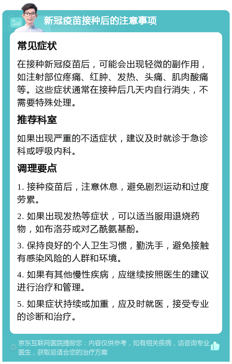 新冠疫苗接种后的注意事项 常见症状 在接种新冠疫苗后，可能会出现轻微的副作用，如注射部位疼痛、红肿、发热、头痛、肌肉酸痛等。这些症状通常在接种后几天内自行消失，不需要特殊处理。 推荐科室 如果出现严重的不适症状，建议及时就诊于急诊科或呼吸内科。 调理要点 1. 接种疫苗后，注意休息，避免剧烈运动和过度劳累。 2. 如果出现发热等症状，可以适当服用退烧药物，如布洛芬或对乙酰氨基酚。 3. 保持良好的个人卫生习惯，勤洗手，避免接触有感染风险的人群和环境。 4. 如果有其他慢性疾病，应继续按照医生的建议进行治疗和管理。 5. 如果症状持续或加重，应及时就医，接受专业的诊断和治疗。