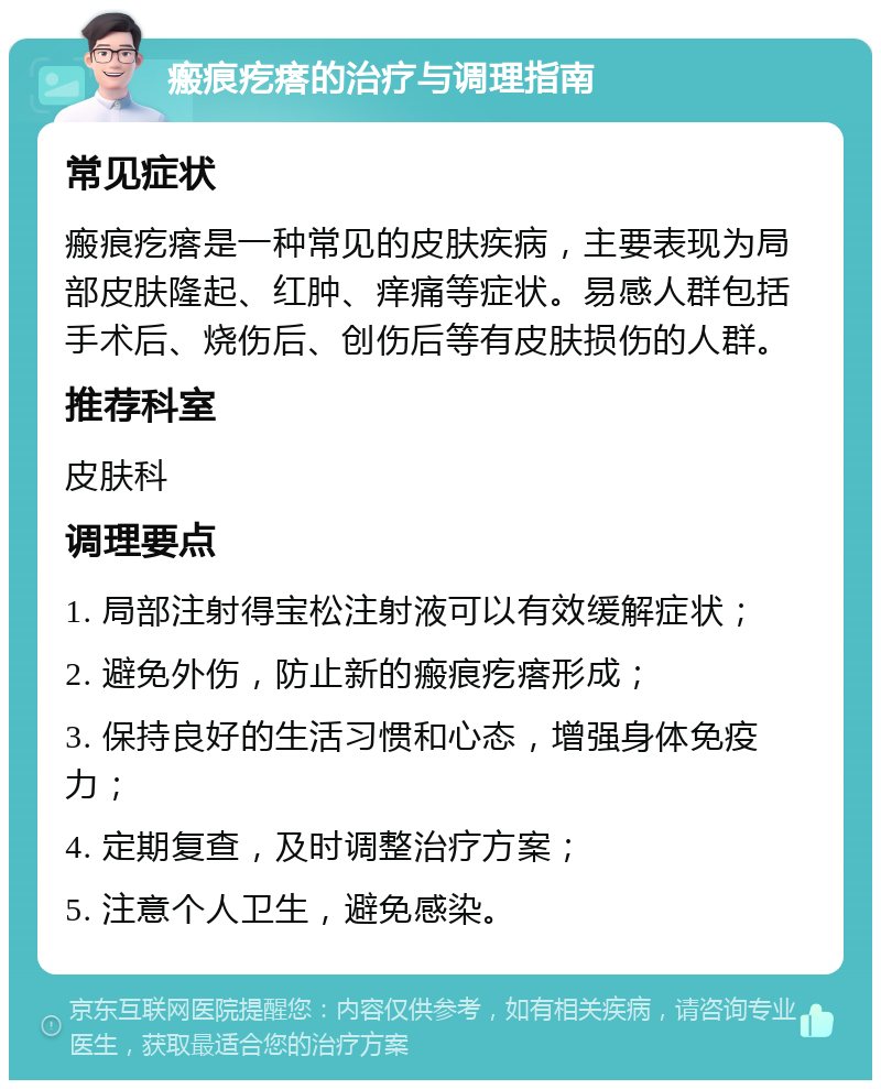 瘢痕疙瘩的治疗与调理指南 常见症状 瘢痕疙瘩是一种常见的皮肤疾病，主要表现为局部皮肤隆起、红肿、痒痛等症状。易感人群包括手术后、烧伤后、创伤后等有皮肤损伤的人群。 推荐科室 皮肤科 调理要点 1. 局部注射得宝松注射液可以有效缓解症状； 2. 避免外伤，防止新的瘢痕疙瘩形成； 3. 保持良好的生活习惯和心态，增强身体免疫力； 4. 定期复查，及时调整治疗方案； 5. 注意个人卫生，避免感染。