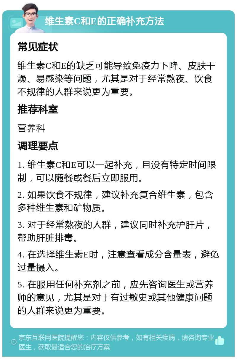 维生素C和E的正确补充方法 常见症状 维生素C和E的缺乏可能导致免疫力下降、皮肤干燥、易感染等问题，尤其是对于经常熬夜、饮食不规律的人群来说更为重要。 推荐科室 营养科 调理要点 1. 维生素C和E可以一起补充，且没有特定时间限制，可以随餐或餐后立即服用。 2. 如果饮食不规律，建议补充复合维生素，包含多种维生素和矿物质。 3. 对于经常熬夜的人群，建议同时补充护肝片，帮助肝脏排毒。 4. 在选择维生素E时，注意查看成分含量表，避免过量摄入。 5. 在服用任何补充剂之前，应先咨询医生或营养师的意见，尤其是对于有过敏史或其他健康问题的人群来说更为重要。