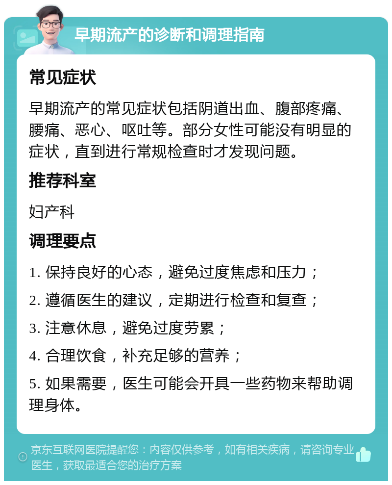 早期流产的诊断和调理指南 常见症状 早期流产的常见症状包括阴道出血、腹部疼痛、腰痛、恶心、呕吐等。部分女性可能没有明显的症状，直到进行常规检查时才发现问题。 推荐科室 妇产科 调理要点 1. 保持良好的心态，避免过度焦虑和压力； 2. 遵循医生的建议，定期进行检查和复查； 3. 注意休息，避免过度劳累； 4. 合理饮食，补充足够的营养； 5. 如果需要，医生可能会开具一些药物来帮助调理身体。