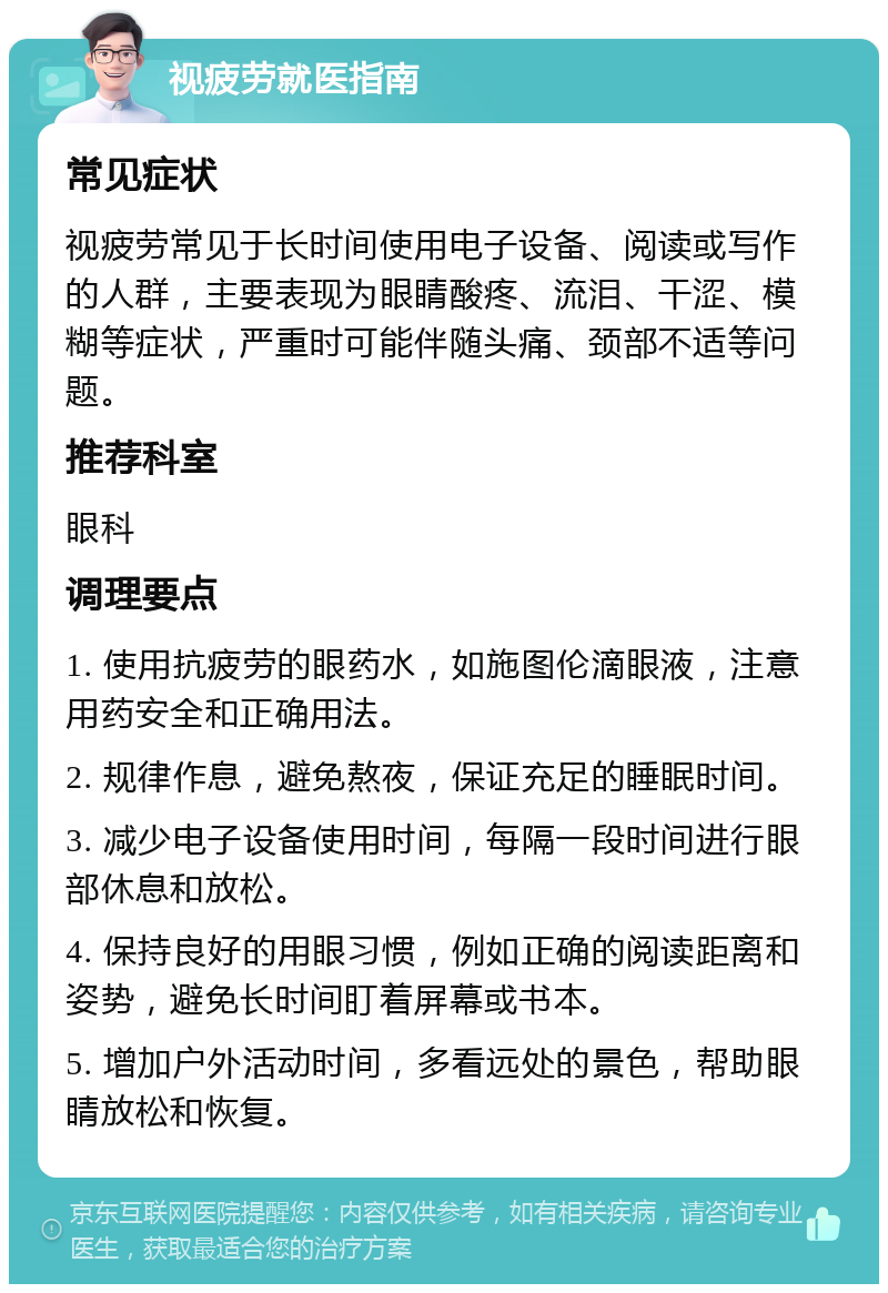 视疲劳就医指南 常见症状 视疲劳常见于长时间使用电子设备、阅读或写作的人群，主要表现为眼睛酸疼、流泪、干涩、模糊等症状，严重时可能伴随头痛、颈部不适等问题。 推荐科室 眼科 调理要点 1. 使用抗疲劳的眼药水，如施图伦滴眼液，注意用药安全和正确用法。 2. 规律作息，避免熬夜，保证充足的睡眠时间。 3. 减少电子设备使用时间，每隔一段时间进行眼部休息和放松。 4. 保持良好的用眼习惯，例如正确的阅读距离和姿势，避免长时间盯着屏幕或书本。 5. 增加户外活动时间，多看远处的景色，帮助眼睛放松和恢复。