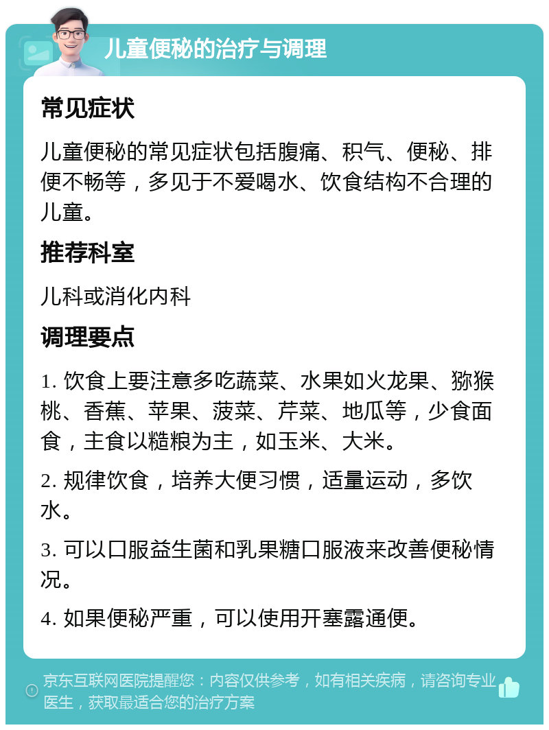 儿童便秘的治疗与调理 常见症状 儿童便秘的常见症状包括腹痛、积气、便秘、排便不畅等，多见于不爱喝水、饮食结构不合理的儿童。 推荐科室 儿科或消化内科 调理要点 1. 饮食上要注意多吃蔬菜、水果如火龙果、猕猴桃、香蕉、苹果、菠菜、芹菜、地瓜等，少食面食，主食以糙粮为主，如玉米、大米。 2. 规律饮食，培养大便习惯，适量运动，多饮水。 3. 可以口服益生菌和乳果糖口服液来改善便秘情况。 4. 如果便秘严重，可以使用开塞露通便。