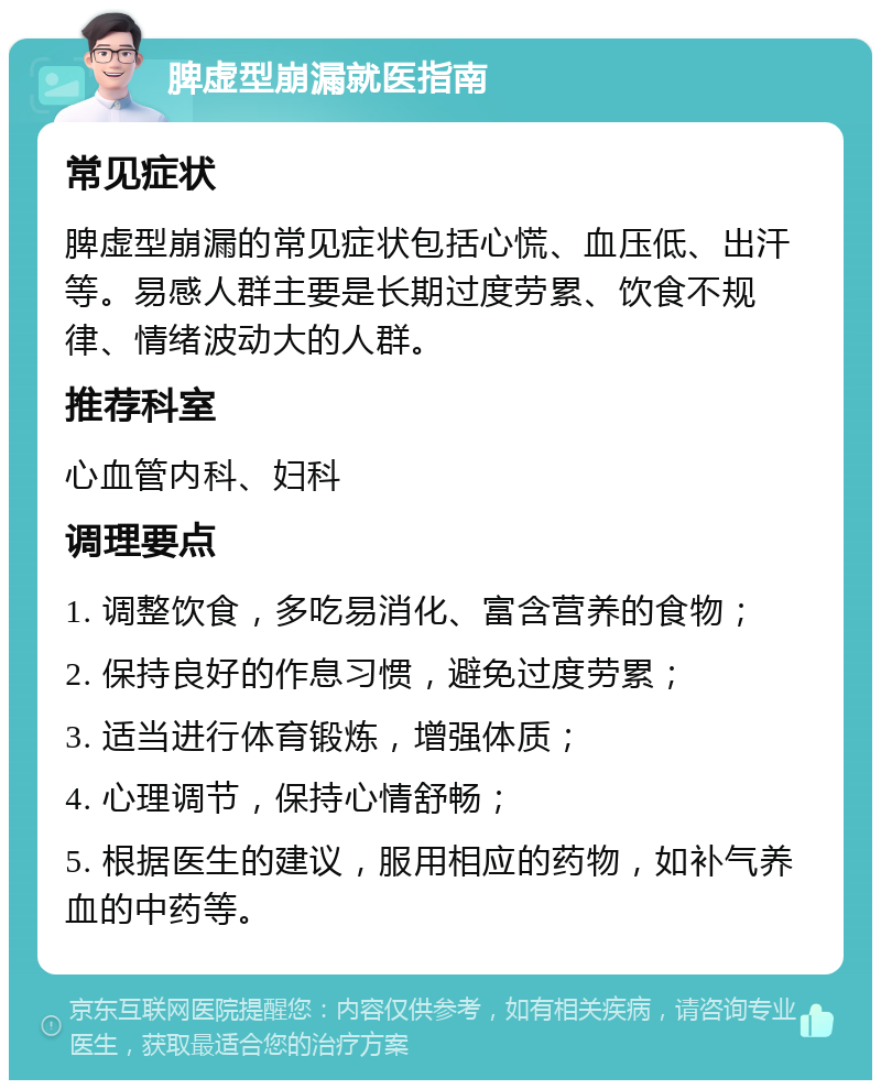 脾虚型崩漏就医指南 常见症状 脾虚型崩漏的常见症状包括心慌、血压低、出汗等。易感人群主要是长期过度劳累、饮食不规律、情绪波动大的人群。 推荐科室 心血管内科、妇科 调理要点 1. 调整饮食，多吃易消化、富含营养的食物； 2. 保持良好的作息习惯，避免过度劳累； 3. 适当进行体育锻炼，增强体质； 4. 心理调节，保持心情舒畅； 5. 根据医生的建议，服用相应的药物，如补气养血的中药等。