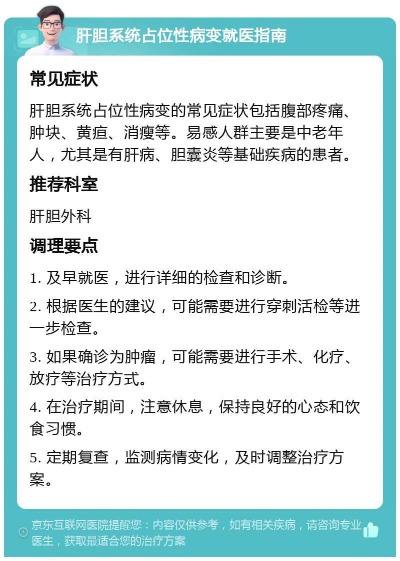 肝胆系统占位性病变就医指南 常见症状 肝胆系统占位性病变的常见症状包括腹部疼痛、肿块、黄疸、消瘦等。易感人群主要是中老年人，尤其是有肝病、胆囊炎等基础疾病的患者。 推荐科室 肝胆外科 调理要点 1. 及早就医，进行详细的检查和诊断。 2. 根据医生的建议，可能需要进行穿刺活检等进一步检查。 3. 如果确诊为肿瘤，可能需要进行手术、化疗、放疗等治疗方式。 4. 在治疗期间，注意休息，保持良好的心态和饮食习惯。 5. 定期复查，监测病情变化，及时调整治疗方案。