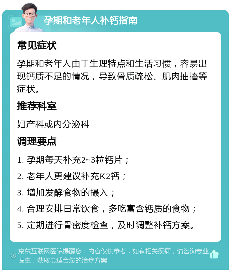 孕期和老年人补钙指南 常见症状 孕期和老年人由于生理特点和生活习惯，容易出现钙质不足的情况，导致骨质疏松、肌肉抽搐等症状。 推荐科室 妇产科或内分泌科 调理要点 1. 孕期每天补充2~3粒钙片； 2. 老年人更建议补充K2钙； 3. 增加发酵食物的摄入； 4. 合理安排日常饮食，多吃富含钙质的食物； 5. 定期进行骨密度检查，及时调整补钙方案。