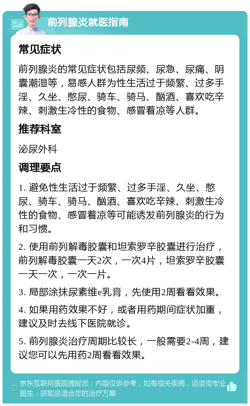 前列腺炎就医指南 常见症状 前列腺炎的常见症状包括尿频、尿急、尿痛、阴囊潮湿等，易感人群为性生活过于频繁、过多手淫、久坐、憋尿、骑车、骑马、酗酒、喜欢吃辛辣、刺激生冷性的食物、感冒着凉等人群。 推荐科室 泌尿外科 调理要点 1. 避免性生活过于频繁、过多手淫、久坐、憋尿、骑车、骑马、酗酒、喜欢吃辛辣、刺激生冷性的食物、感冒着凉等可能诱发前列腺炎的行为和习惯。 2. 使用前列解毒胶囊和坦索罗辛胶囊进行治疗，前列解毒胶囊一天2次，一次4片，坦索罗辛胶囊一天一次，一次一片。 3. 局部涂抹尿素维e乳膏，先使用2周看看效果。 4. 如果用药效果不好，或者用药期间症状加重，建议及时去线下医院就诊。 5. 前列腺炎治疗周期比较长，一般需要2-4周，建议您可以先用药2周看看效果。