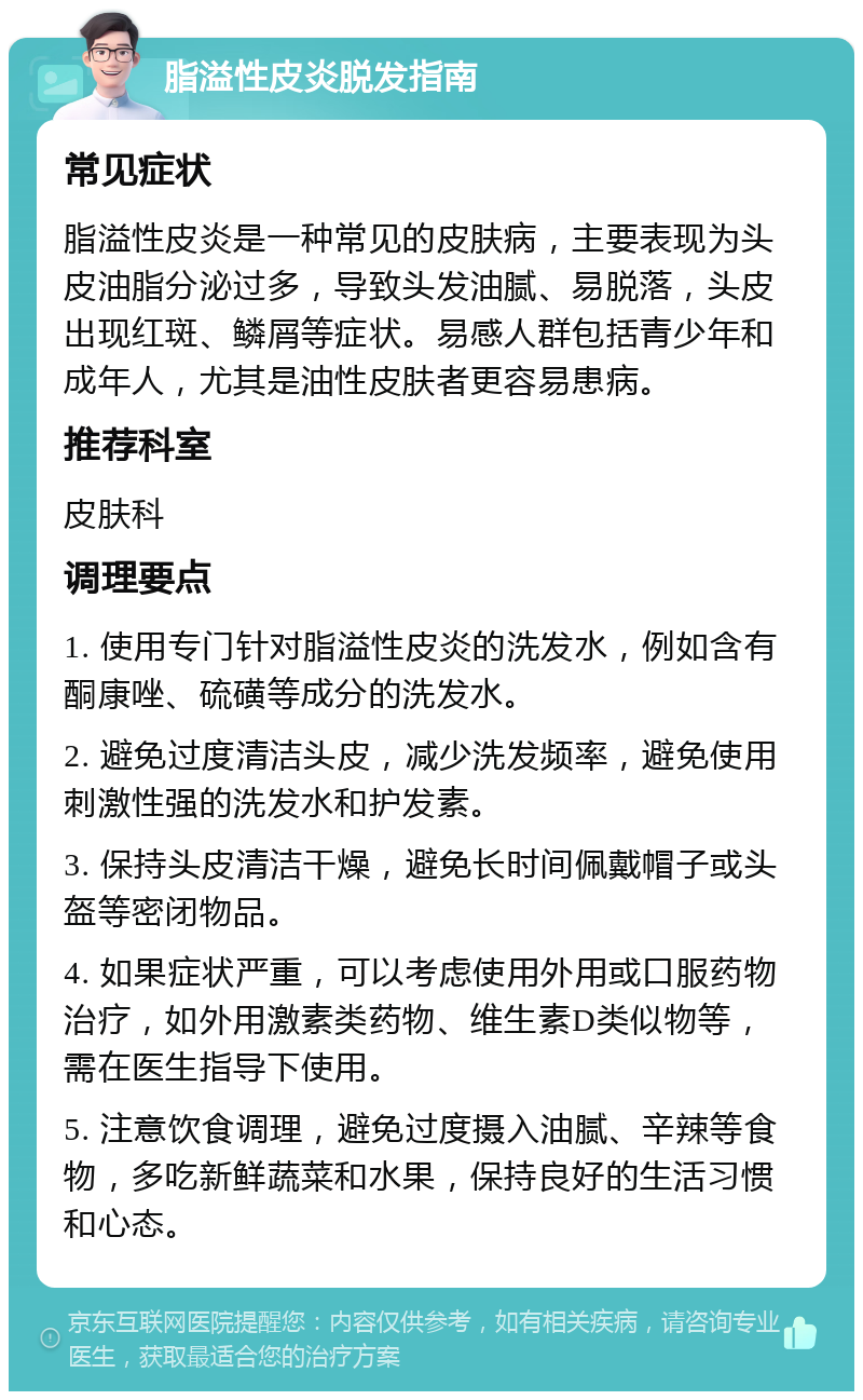 脂溢性皮炎脱发指南 常见症状 脂溢性皮炎是一种常见的皮肤病，主要表现为头皮油脂分泌过多，导致头发油腻、易脱落，头皮出现红斑、鳞屑等症状。易感人群包括青少年和成年人，尤其是油性皮肤者更容易患病。 推荐科室 皮肤科 调理要点 1. 使用专门针对脂溢性皮炎的洗发水，例如含有酮康唑、硫磺等成分的洗发水。 2. 避免过度清洁头皮，减少洗发频率，避免使用刺激性强的洗发水和护发素。 3. 保持头皮清洁干燥，避免长时间佩戴帽子或头盔等密闭物品。 4. 如果症状严重，可以考虑使用外用或口服药物治疗，如外用激素类药物、维生素D类似物等，需在医生指导下使用。 5. 注意饮食调理，避免过度摄入油腻、辛辣等食物，多吃新鲜蔬菜和水果，保持良好的生活习惯和心态。