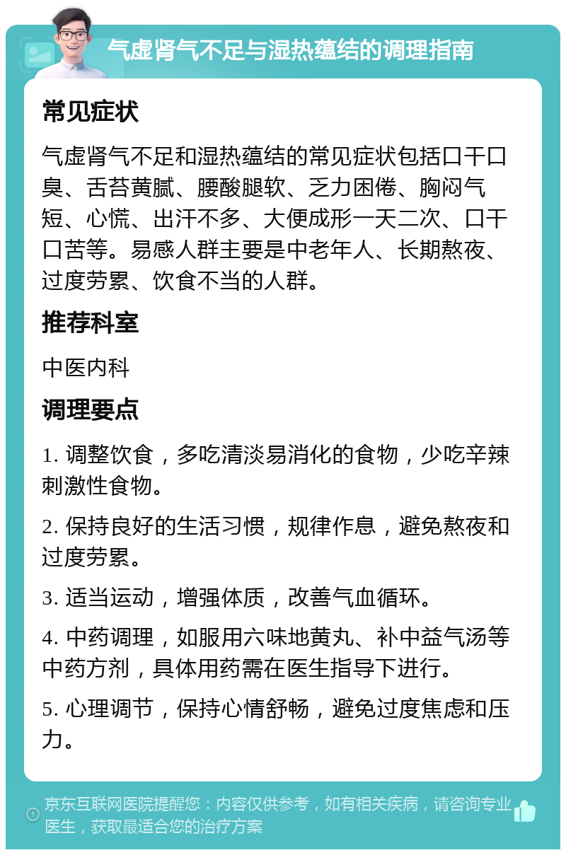 气虚肾气不足与湿热蕴结的调理指南 常见症状 气虚肾气不足和湿热蕴结的常见症状包括口干口臭、舌苔黄腻、腰酸腿软、乏力困倦、胸闷气短、心慌、出汗不多、大便成形一天二次、口干口苦等。易感人群主要是中老年人、长期熬夜、过度劳累、饮食不当的人群。 推荐科室 中医内科 调理要点 1. 调整饮食，多吃清淡易消化的食物，少吃辛辣刺激性食物。 2. 保持良好的生活习惯，规律作息，避免熬夜和过度劳累。 3. 适当运动，增强体质，改善气血循环。 4. 中药调理，如服用六味地黄丸、补中益气汤等中药方剂，具体用药需在医生指导下进行。 5. 心理调节，保持心情舒畅，避免过度焦虑和压力。