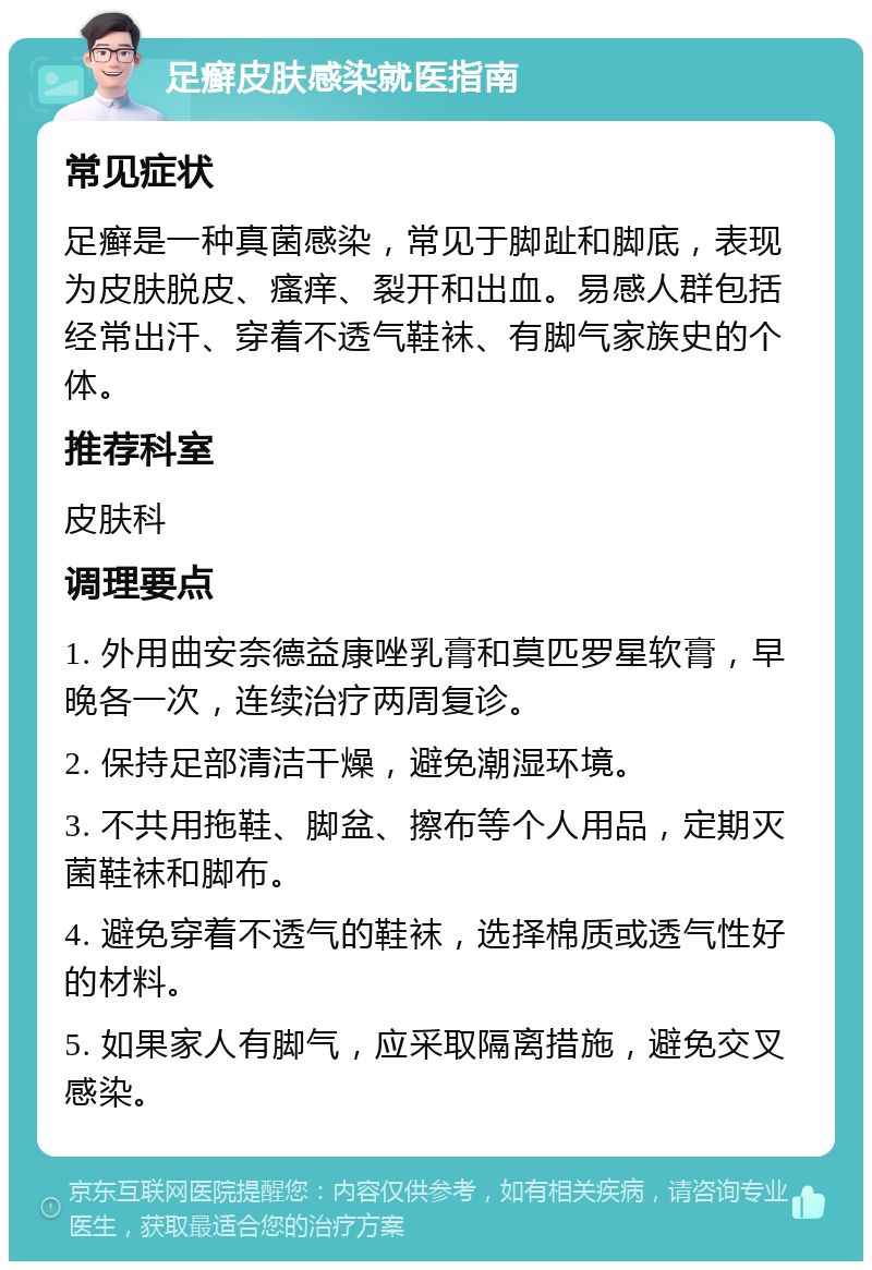 足癣皮肤感染就医指南 常见症状 足癣是一种真菌感染，常见于脚趾和脚底，表现为皮肤脱皮、瘙痒、裂开和出血。易感人群包括经常出汗、穿着不透气鞋袜、有脚气家族史的个体。 推荐科室 皮肤科 调理要点 1. 外用曲安奈德益康唑乳膏和莫匹罗星软膏，早晚各一次，连续治疗两周复诊。 2. 保持足部清洁干燥，避免潮湿环境。 3. 不共用拖鞋、脚盆、擦布等个人用品，定期灭菌鞋袜和脚布。 4. 避免穿着不透气的鞋袜，选择棉质或透气性好的材料。 5. 如果家人有脚气，应采取隔离措施，避免交叉感染。