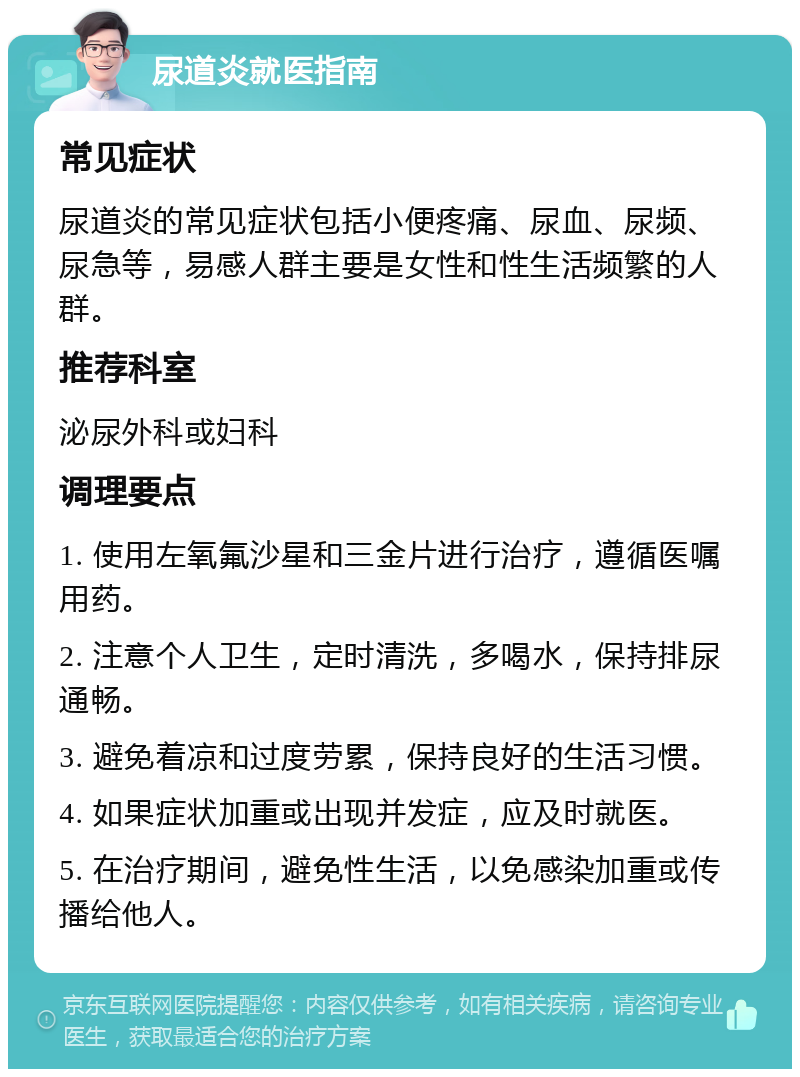 尿道炎就医指南 常见症状 尿道炎的常见症状包括小便疼痛、尿血、尿频、尿急等，易感人群主要是女性和性生活频繁的人群。 推荐科室 泌尿外科或妇科 调理要点 1. 使用左氧氟沙星和三金片进行治疗，遵循医嘱用药。 2. 注意个人卫生，定时清洗，多喝水，保持排尿通畅。 3. 避免着凉和过度劳累，保持良好的生活习惯。 4. 如果症状加重或出现并发症，应及时就医。 5. 在治疗期间，避免性生活，以免感染加重或传播给他人。