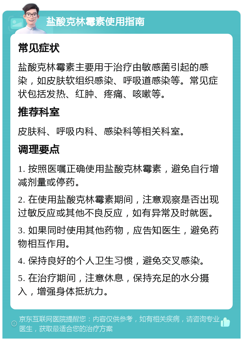 盐酸克林霉素使用指南 常见症状 盐酸克林霉素主要用于治疗由敏感菌引起的感染，如皮肤软组织感染、呼吸道感染等。常见症状包括发热、红肿、疼痛、咳嗽等。 推荐科室 皮肤科、呼吸内科、感染科等相关科室。 调理要点 1. 按照医嘱正确使用盐酸克林霉素，避免自行增减剂量或停药。 2. 在使用盐酸克林霉素期间，注意观察是否出现过敏反应或其他不良反应，如有异常及时就医。 3. 如果同时使用其他药物，应告知医生，避免药物相互作用。 4. 保持良好的个人卫生习惯，避免交叉感染。 5. 在治疗期间，注意休息，保持充足的水分摄入，增强身体抵抗力。