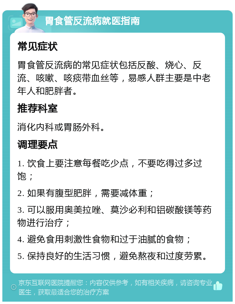 胃食管反流病就医指南 常见症状 胃食管反流病的常见症状包括反酸、烧心、反流、咳嗽、咳痰带血丝等，易感人群主要是中老年人和肥胖者。 推荐科室 消化内科或胃肠外科。 调理要点 1. 饮食上要注意每餐吃少点，不要吃得过多过饱； 2. 如果有腹型肥胖，需要减体重； 3. 可以服用奥美拉唑、莫沙必利和铝碳酸镁等药物进行治疗； 4. 避免食用刺激性食物和过于油腻的食物； 5. 保持良好的生活习惯，避免熬夜和过度劳累。