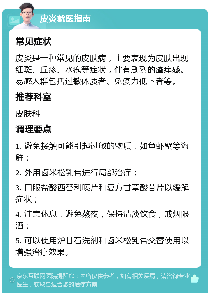 皮炎就医指南 常见症状 皮炎是一种常见的皮肤病，主要表现为皮肤出现红斑、丘疹、水疱等症状，伴有剧烈的瘙痒感。易感人群包括过敏体质者、免疫力低下者等。 推荐科室 皮肤科 调理要点 1. 避免接触可能引起过敏的物质，如鱼虾蟹等海鲜； 2. 外用卤米松乳膏进行局部治疗； 3. 口服盐酸西替利嗪片和复方甘草酸苷片以缓解症状； 4. 注意休息，避免熬夜，保持清淡饮食，戒烟限酒； 5. 可以使用炉甘石洗剂和卤米松乳膏交替使用以增强治疗效果。