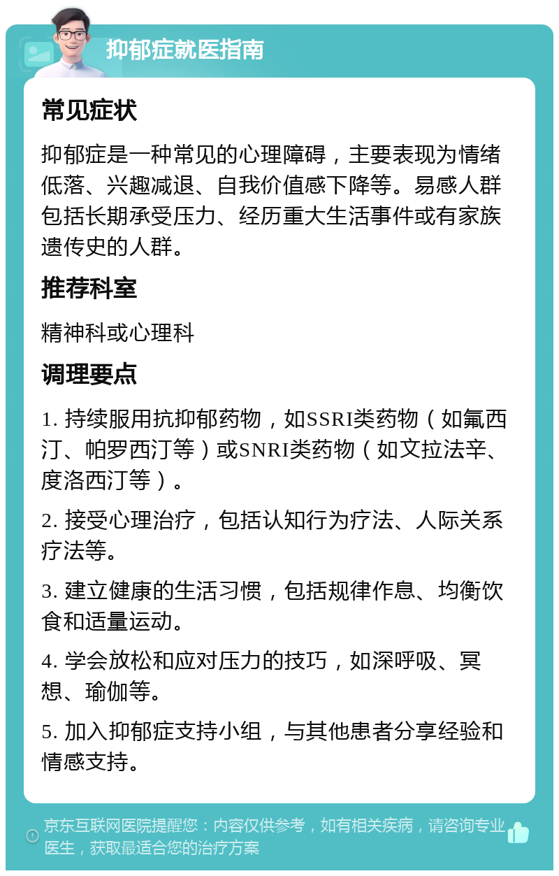 抑郁症就医指南 常见症状 抑郁症是一种常见的心理障碍，主要表现为情绪低落、兴趣减退、自我价值感下降等。易感人群包括长期承受压力、经历重大生活事件或有家族遗传史的人群。 推荐科室 精神科或心理科 调理要点 1. 持续服用抗抑郁药物，如SSRI类药物（如氟西汀、帕罗西汀等）或SNRI类药物（如文拉法辛、度洛西汀等）。 2. 接受心理治疗，包括认知行为疗法、人际关系疗法等。 3. 建立健康的生活习惯，包括规律作息、均衡饮食和适量运动。 4. 学会放松和应对压力的技巧，如深呼吸、冥想、瑜伽等。 5. 加入抑郁症支持小组，与其他患者分享经验和情感支持。