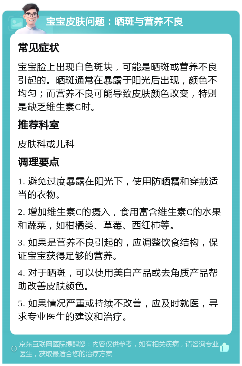 宝宝皮肤问题：晒斑与营养不良 常见症状 宝宝脸上出现白色斑块，可能是晒斑或营养不良引起的。晒斑通常在暴露于阳光后出现，颜色不均匀；而营养不良可能导致皮肤颜色改变，特别是缺乏维生素C时。 推荐科室 皮肤科或儿科 调理要点 1. 避免过度暴露在阳光下，使用防晒霜和穿戴适当的衣物。 2. 增加维生素C的摄入，食用富含维生素C的水果和蔬菜，如柑橘类、草莓、西红柿等。 3. 如果是营养不良引起的，应调整饮食结构，保证宝宝获得足够的营养。 4. 对于晒斑，可以使用美白产品或去角质产品帮助改善皮肤颜色。 5. 如果情况严重或持续不改善，应及时就医，寻求专业医生的建议和治疗。