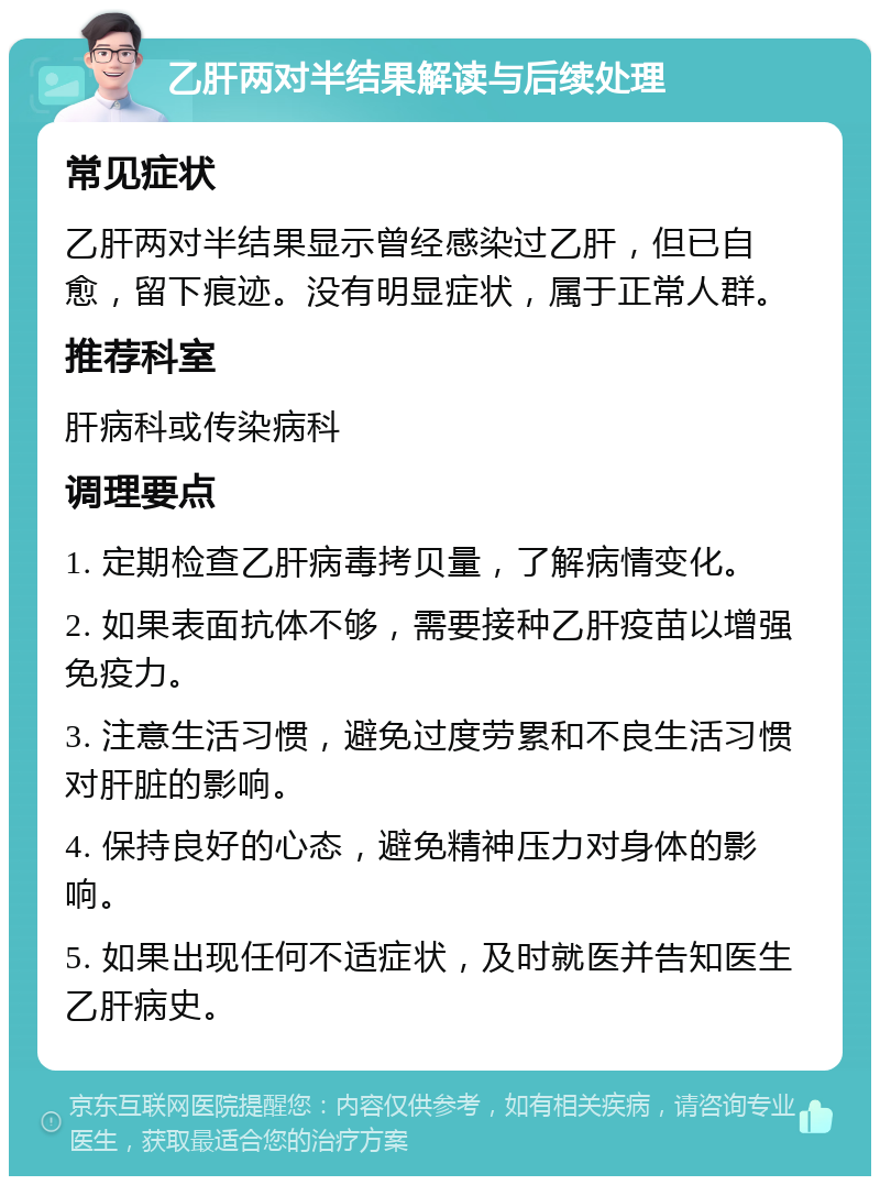 乙肝两对半结果解读与后续处理 常见症状 乙肝两对半结果显示曾经感染过乙肝，但已自愈，留下痕迹。没有明显症状，属于正常人群。 推荐科室 肝病科或传染病科 调理要点 1. 定期检查乙肝病毒拷贝量，了解病情变化。 2. 如果表面抗体不够，需要接种乙肝疫苗以增强免疫力。 3. 注意生活习惯，避免过度劳累和不良生活习惯对肝脏的影响。 4. 保持良好的心态，避免精神压力对身体的影响。 5. 如果出现任何不适症状，及时就医并告知医生乙肝病史。