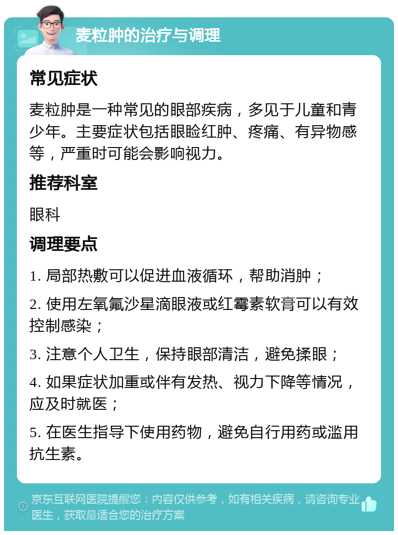 麦粒肿的治疗与调理 常见症状 麦粒肿是一种常见的眼部疾病，多见于儿童和青少年。主要症状包括眼睑红肿、疼痛、有异物感等，严重时可能会影响视力。 推荐科室 眼科 调理要点 1. 局部热敷可以促进血液循环，帮助消肿； 2. 使用左氧氟沙星滴眼液或红霉素软膏可以有效控制感染； 3. 注意个人卫生，保持眼部清洁，避免揉眼； 4. 如果症状加重或伴有发热、视力下降等情况，应及时就医； 5. 在医生指导下使用药物，避免自行用药或滥用抗生素。