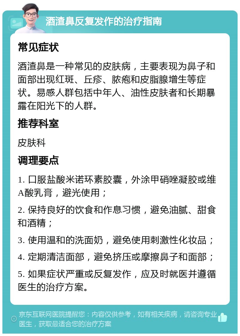 酒渣鼻反复发作的治疗指南 常见症状 酒渣鼻是一种常见的皮肤病，主要表现为鼻子和面部出现红斑、丘疹、脓疱和皮脂腺增生等症状。易感人群包括中年人、油性皮肤者和长期暴露在阳光下的人群。 推荐科室 皮肤科 调理要点 1. 口服盐酸米诺环素胶囊，外涂甲硝唑凝胶或维A酸乳膏，避光使用； 2. 保持良好的饮食和作息习惯，避免油腻、甜食和酒精； 3. 使用温和的洗面奶，避免使用刺激性化妆品； 4. 定期清洁面部，避免挤压或摩擦鼻子和面部； 5. 如果症状严重或反复发作，应及时就医并遵循医生的治疗方案。