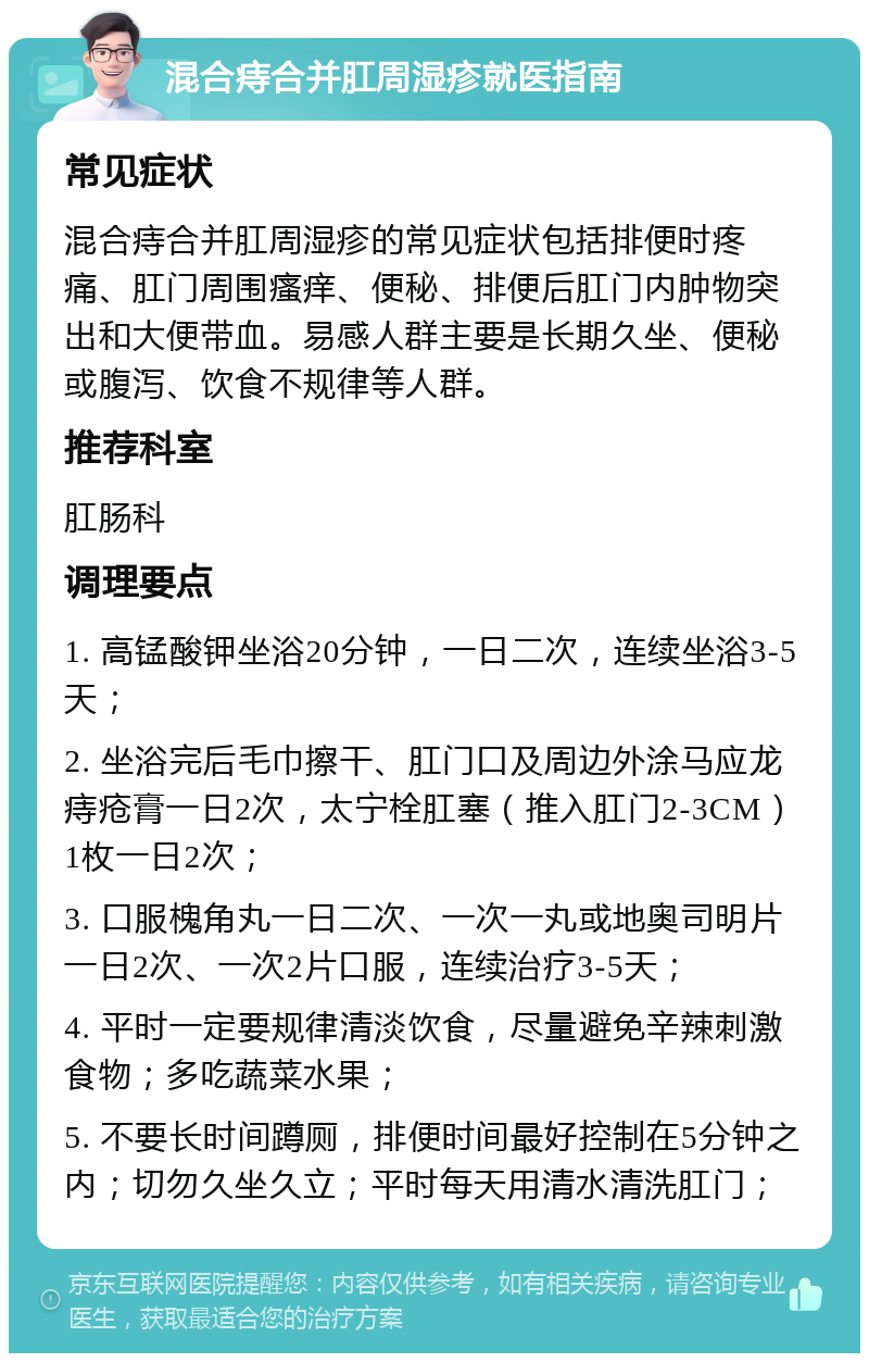 混合痔合并肛周湿疹就医指南 常见症状 混合痔合并肛周湿疹的常见症状包括排便时疼痛、肛门周围瘙痒、便秘、排便后肛门内肿物突出和大便带血。易感人群主要是长期久坐、便秘或腹泻、饮食不规律等人群。 推荐科室 肛肠科 调理要点 1. 高锰酸钾坐浴20分钟，一日二次，连续坐浴3-5天； 2. 坐浴完后毛巾擦干、肛门口及周边外涂马应龙痔疮膏一日2次，太宁栓肛塞（推入肛门2-3CM）1枚一日2次； 3. 口服槐角丸一日二次、一次一丸或地奥司明片一日2次、一次2片口服，连续治疗3-5天； 4. 平时一定要规律清淡饮食，尽量避免辛辣刺激食物；多吃蔬菜水果； 5. 不要长时间蹲厕，排便时间最好控制在5分钟之内；切勿久坐久立；平时每天用清水清洗肛门；