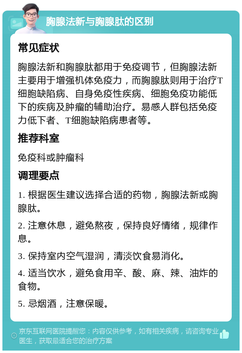 胸腺法新与胸腺肽的区别 常见症状 胸腺法新和胸腺肽都用于免疫调节，但胸腺法新主要用于增强机体免疫力，而胸腺肽则用于治疗T细胞缺陷病、自身免疫性疾病、细胞免疫功能低下的疾病及肿瘤的辅助治疗。易感人群包括免疫力低下者、T细胞缺陷病患者等。 推荐科室 免疫科或肿瘤科 调理要点 1. 根据医生建议选择合适的药物，胸腺法新或胸腺肽。 2. 注意休息，避免熬夜，保持良好情绪，规律作息。 3. 保持室内空气湿润，清淡饮食易消化。 4. 适当饮水，避免食用辛、酸、麻、辣、油炸的食物。 5. 忌烟酒，注意保暖。