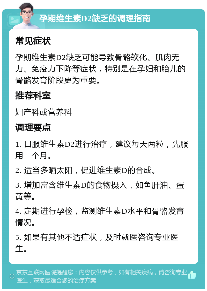 孕期维生素D2缺乏的调理指南 常见症状 孕期维生素D2缺乏可能导致骨骼软化、肌肉无力、免疫力下降等症状，特别是在孕妇和胎儿的骨骼发育阶段更为重要。 推荐科室 妇产科或营养科 调理要点 1. 口服维生素D2进行治疗，建议每天两粒，先服用一个月。 2. 适当多晒太阳，促进维生素D的合成。 3. 增加富含维生素D的食物摄入，如鱼肝油、蛋黄等。 4. 定期进行孕检，监测维生素D水平和骨骼发育情况。 5. 如果有其他不适症状，及时就医咨询专业医生。