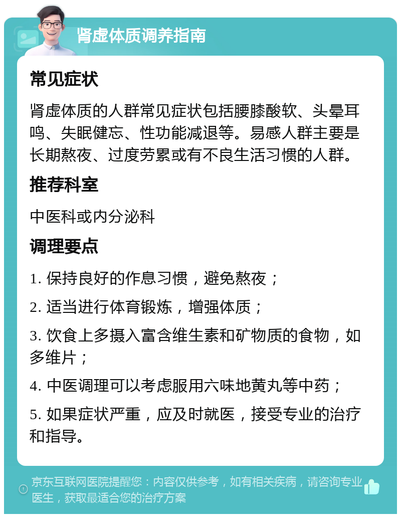 肾虚体质调养指南 常见症状 肾虚体质的人群常见症状包括腰膝酸软、头晕耳鸣、失眠健忘、性功能减退等。易感人群主要是长期熬夜、过度劳累或有不良生活习惯的人群。 推荐科室 中医科或内分泌科 调理要点 1. 保持良好的作息习惯，避免熬夜； 2. 适当进行体育锻炼，增强体质； 3. 饮食上多摄入富含维生素和矿物质的食物，如多维片； 4. 中医调理可以考虑服用六味地黄丸等中药； 5. 如果症状严重，应及时就医，接受专业的治疗和指导。