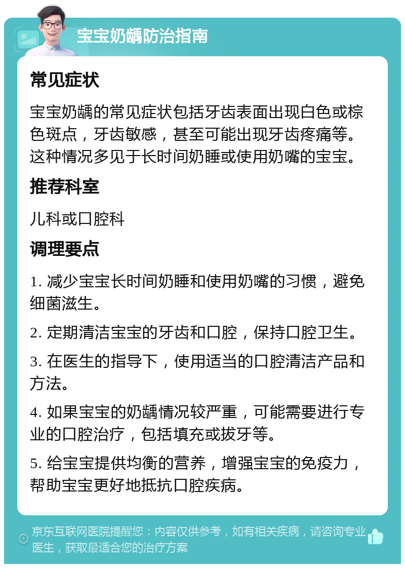 宝宝奶龋防治指南 常见症状 宝宝奶龋的常见症状包括牙齿表面出现白色或棕色斑点，牙齿敏感，甚至可能出现牙齿疼痛等。这种情况多见于长时间奶睡或使用奶嘴的宝宝。 推荐科室 儿科或口腔科 调理要点 1. 减少宝宝长时间奶睡和使用奶嘴的习惯，避免细菌滋生。 2. 定期清洁宝宝的牙齿和口腔，保持口腔卫生。 3. 在医生的指导下，使用适当的口腔清洁产品和方法。 4. 如果宝宝的奶龋情况较严重，可能需要进行专业的口腔治疗，包括填充或拔牙等。 5. 给宝宝提供均衡的营养，增强宝宝的免疫力，帮助宝宝更好地抵抗口腔疾病。