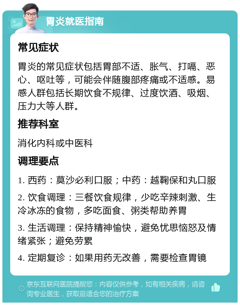 胃炎就医指南 常见症状 胃炎的常见症状包括胃部不适、胀气、打嗝、恶心、呕吐等，可能会伴随腹部疼痛或不适感。易感人群包括长期饮食不规律、过度饮酒、吸烟、压力大等人群。 推荐科室 消化内科或中医科 调理要点 1. 西药：莫沙必利口服；中药：越鞠保和丸口服 2. 饮食调理：三餐饮食规律，少吃辛辣刺激、生冷冰冻的食物，多吃面食、粥类帮助养胃 3. 生活调理：保持精神愉快，避免忧思恼怒及情绪紧张；避免劳累 4. 定期复诊：如果用药无改善，需要检查胃镜