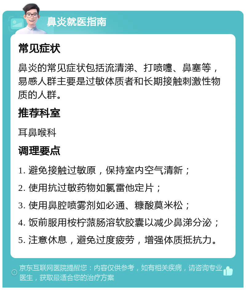 鼻炎就医指南 常见症状 鼻炎的常见症状包括流清涕、打喷嚏、鼻塞等，易感人群主要是过敏体质者和长期接触刺激性物质的人群。 推荐科室 耳鼻喉科 调理要点 1. 避免接触过敏原，保持室内空气清新； 2. 使用抗过敏药物如氯雷他定片； 3. 使用鼻腔喷雾剂如必通、糠酸莫米松； 4. 饭前服用桉柠蒎肠溶软胶囊以减少鼻涕分泌； 5. 注意休息，避免过度疲劳，增强体质抵抗力。