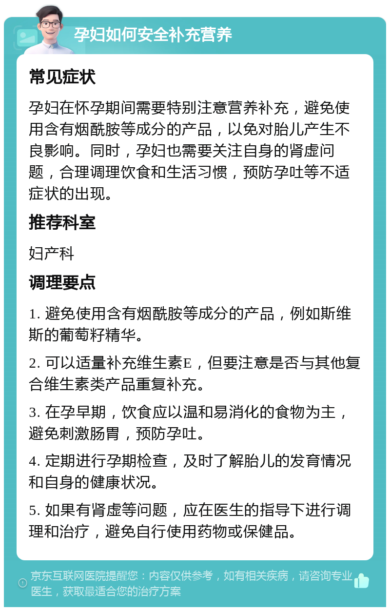 孕妇如何安全补充营养 常见症状 孕妇在怀孕期间需要特别注意营养补充，避免使用含有烟酰胺等成分的产品，以免对胎儿产生不良影响。同时，孕妇也需要关注自身的肾虚问题，合理调理饮食和生活习惯，预防孕吐等不适症状的出现。 推荐科室 妇产科 调理要点 1. 避免使用含有烟酰胺等成分的产品，例如斯维斯的葡萄籽精华。 2. 可以适量补充维生素E，但要注意是否与其他复合维生素类产品重复补充。 3. 在孕早期，饮食应以温和易消化的食物为主，避免刺激肠胃，预防孕吐。 4. 定期进行孕期检查，及时了解胎儿的发育情况和自身的健康状况。 5. 如果有肾虚等问题，应在医生的指导下进行调理和治疗，避免自行使用药物或保健品。