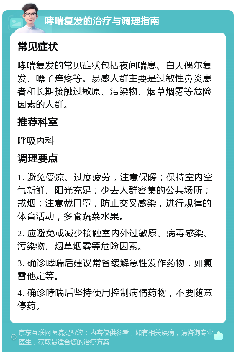 哮喘复发的治疗与调理指南 常见症状 哮喘复发的常见症状包括夜间喘息、白天偶尔复发、嗓子痒疼等。易感人群主要是过敏性鼻炎患者和长期接触过敏原、污染物、烟草烟雾等危险因素的人群。 推荐科室 呼吸内科 调理要点 1. 避免受凉、过度疲劳，注意保暖；保持室内空气新鲜、阳光充足；少去人群密集的公共场所；戒烟；注意戴口罩，防止交叉感染，进行规律的体育活动，多食蔬菜水果。 2. 应避免或减少接触室内外过敏原、病毒感染、污染物、烟草烟雾等危险因素。 3. 确诊哮喘后建议常备缓解急性发作药物，如氯雷他定等。 4. 确诊哮喘后坚持使用控制病情药物，不要随意停药。