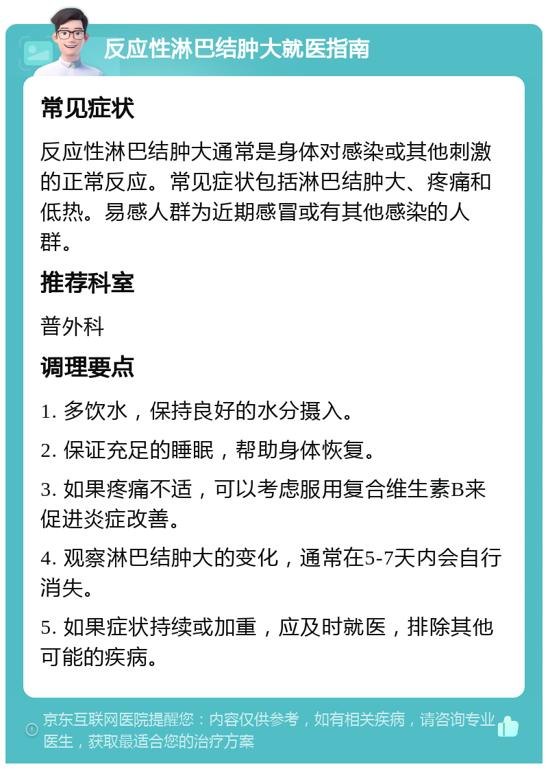 反应性淋巴结肿大就医指南 常见症状 反应性淋巴结肿大通常是身体对感染或其他刺激的正常反应。常见症状包括淋巴结肿大、疼痛和低热。易感人群为近期感冒或有其他感染的人群。 推荐科室 普外科 调理要点 1. 多饮水，保持良好的水分摄入。 2. 保证充足的睡眠，帮助身体恢复。 3. 如果疼痛不适，可以考虑服用复合维生素B来促进炎症改善。 4. 观察淋巴结肿大的变化，通常在5-7天内会自行消失。 5. 如果症状持续或加重，应及时就医，排除其他可能的疾病。