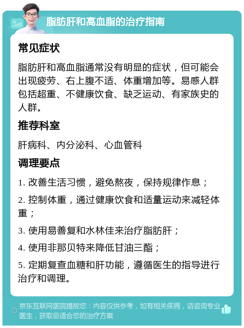 脂肪肝和高血脂的治疗指南 常见症状 脂肪肝和高血脂通常没有明显的症状，但可能会出现疲劳、右上腹不适、体重增加等。易感人群包括超重、不健康饮食、缺乏运动、有家族史的人群。 推荐科室 肝病科、内分泌科、心血管科 调理要点 1. 改善生活习惯，避免熬夜，保持规律作息； 2. 控制体重，通过健康饮食和适量运动来减轻体重； 3. 使用易善复和水林佳来治疗脂肪肝； 4. 使用非那贝特来降低甘油三酯； 5. 定期复查血糖和肝功能，遵循医生的指导进行治疗和调理。