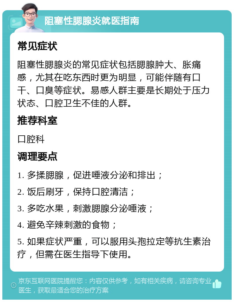 阻塞性腮腺炎就医指南 常见症状 阻塞性腮腺炎的常见症状包括腮腺肿大、胀痛感，尤其在吃东西时更为明显，可能伴随有口干、口臭等症状。易感人群主要是长期处于压力状态、口腔卫生不佳的人群。 推荐科室 口腔科 调理要点 1. 多揉腮腺，促进唾液分泌和排出； 2. 饭后刷牙，保持口腔清洁； 3. 多吃水果，刺激腮腺分泌唾液； 4. 避免辛辣刺激的食物； 5. 如果症状严重，可以服用头孢拉定等抗生素治疗，但需在医生指导下使用。