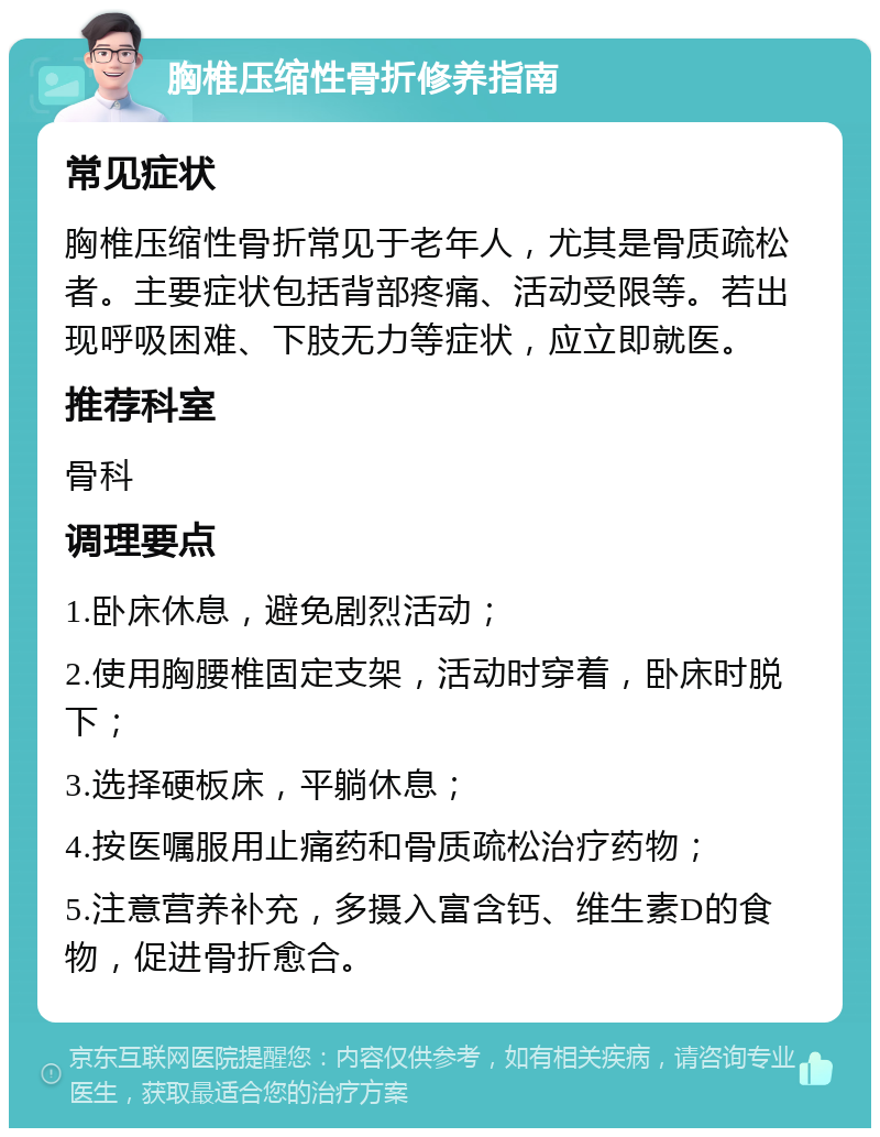 胸椎压缩性骨折修养指南 常见症状 胸椎压缩性骨折常见于老年人，尤其是骨质疏松者。主要症状包括背部疼痛、活动受限等。若出现呼吸困难、下肢无力等症状，应立即就医。 推荐科室 骨科 调理要点 1.卧床休息，避免剧烈活动； 2.使用胸腰椎固定支架，活动时穿着，卧床时脱下； 3.选择硬板床，平躺休息； 4.按医嘱服用止痛药和骨质疏松治疗药物； 5.注意营养补充，多摄入富含钙、维生素D的食物，促进骨折愈合。