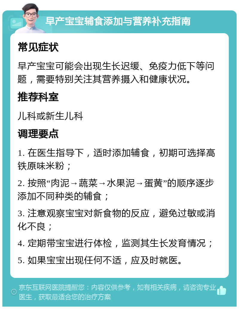 早产宝宝辅食添加与营养补充指南 常见症状 早产宝宝可能会出现生长迟缓、免疫力低下等问题，需要特别关注其营养摄入和健康状况。 推荐科室 儿科或新生儿科 调理要点 1. 在医生指导下，适时添加辅食，初期可选择高铁原味米粉； 2. 按照“肉泥→蔬菜→水果泥→蛋黄”的顺序逐步添加不同种类的辅食； 3. 注意观察宝宝对新食物的反应，避免过敏或消化不良； 4. 定期带宝宝进行体检，监测其生长发育情况； 5. 如果宝宝出现任何不适，应及时就医。