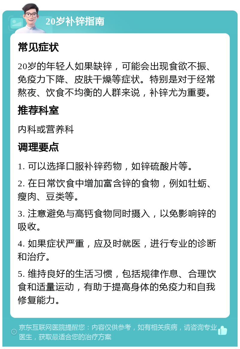 20岁补锌指南 常见症状 20岁的年轻人如果缺锌，可能会出现食欲不振、免疫力下降、皮肤干燥等症状。特别是对于经常熬夜、饮食不均衡的人群来说，补锌尤为重要。 推荐科室 内科或营养科 调理要点 1. 可以选择口服补锌药物，如锌硫酸片等。 2. 在日常饮食中增加富含锌的食物，例如牡蛎、瘦肉、豆类等。 3. 注意避免与高钙食物同时摄入，以免影响锌的吸收。 4. 如果症状严重，应及时就医，进行专业的诊断和治疗。 5. 维持良好的生活习惯，包括规律作息、合理饮食和适量运动，有助于提高身体的免疫力和自我修复能力。