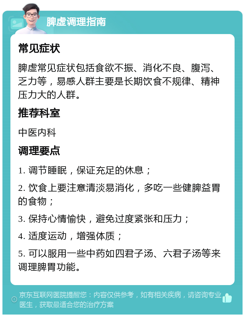 脾虚调理指南 常见症状 脾虚常见症状包括食欲不振、消化不良、腹泻、乏力等，易感人群主要是长期饮食不规律、精神压力大的人群。 推荐科室 中医内科 调理要点 1. 调节睡眠，保证充足的休息； 2. 饮食上要注意清淡易消化，多吃一些健脾益胃的食物； 3. 保持心情愉快，避免过度紧张和压力； 4. 适度运动，增强体质； 5. 可以服用一些中药如四君子汤、六君子汤等来调理脾胃功能。