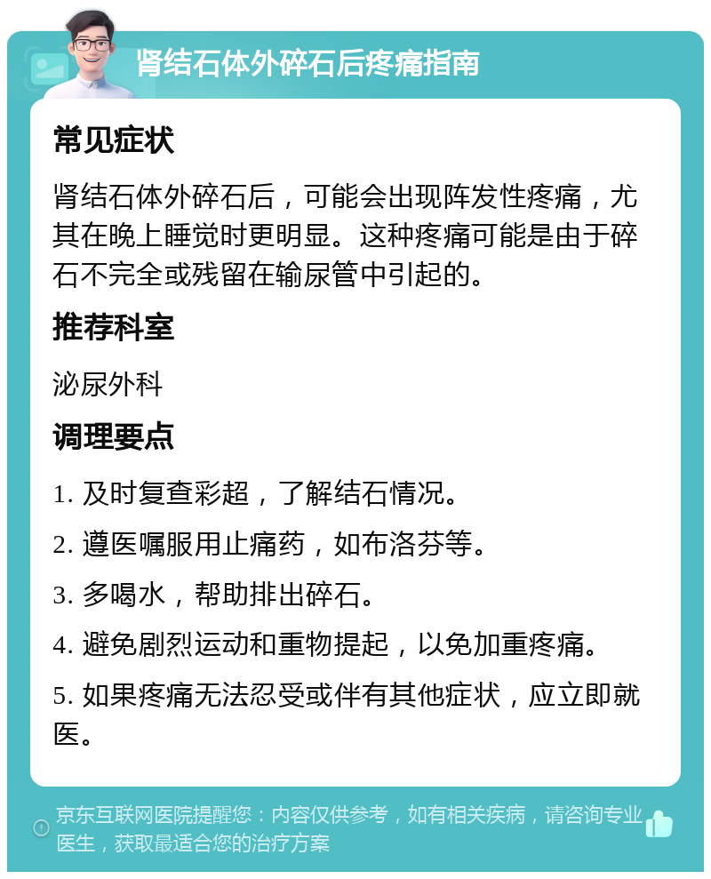 肾结石体外碎石后疼痛指南 常见症状 肾结石体外碎石后，可能会出现阵发性疼痛，尤其在晚上睡觉时更明显。这种疼痛可能是由于碎石不完全或残留在输尿管中引起的。 推荐科室 泌尿外科 调理要点 1. 及时复查彩超，了解结石情况。 2. 遵医嘱服用止痛药，如布洛芬等。 3. 多喝水，帮助排出碎石。 4. 避免剧烈运动和重物提起，以免加重疼痛。 5. 如果疼痛无法忍受或伴有其他症状，应立即就医。