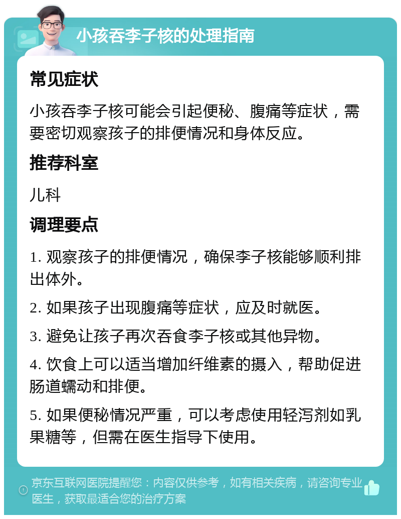 小孩吞李子核的处理指南 常见症状 小孩吞李子核可能会引起便秘、腹痛等症状，需要密切观察孩子的排便情况和身体反应。 推荐科室 儿科 调理要点 1. 观察孩子的排便情况，确保李子核能够顺利排出体外。 2. 如果孩子出现腹痛等症状，应及时就医。 3. 避免让孩子再次吞食李子核或其他异物。 4. 饮食上可以适当增加纤维素的摄入，帮助促进肠道蠕动和排便。 5. 如果便秘情况严重，可以考虑使用轻泻剂如乳果糖等，但需在医生指导下使用。