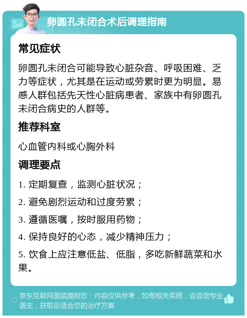 卵圆孔未闭合术后调理指南 常见症状 卵圆孔未闭合可能导致心脏杂音、呼吸困难、乏力等症状，尤其是在运动或劳累时更为明显。易感人群包括先天性心脏病患者、家族中有卵圆孔未闭合病史的人群等。 推荐科室 心血管内科或心胸外科 调理要点 1. 定期复查，监测心脏状况； 2. 避免剧烈运动和过度劳累； 3. 遵循医嘱，按时服用药物； 4. 保持良好的心态，减少精神压力； 5. 饮食上应注意低盐、低脂，多吃新鲜蔬菜和水果。