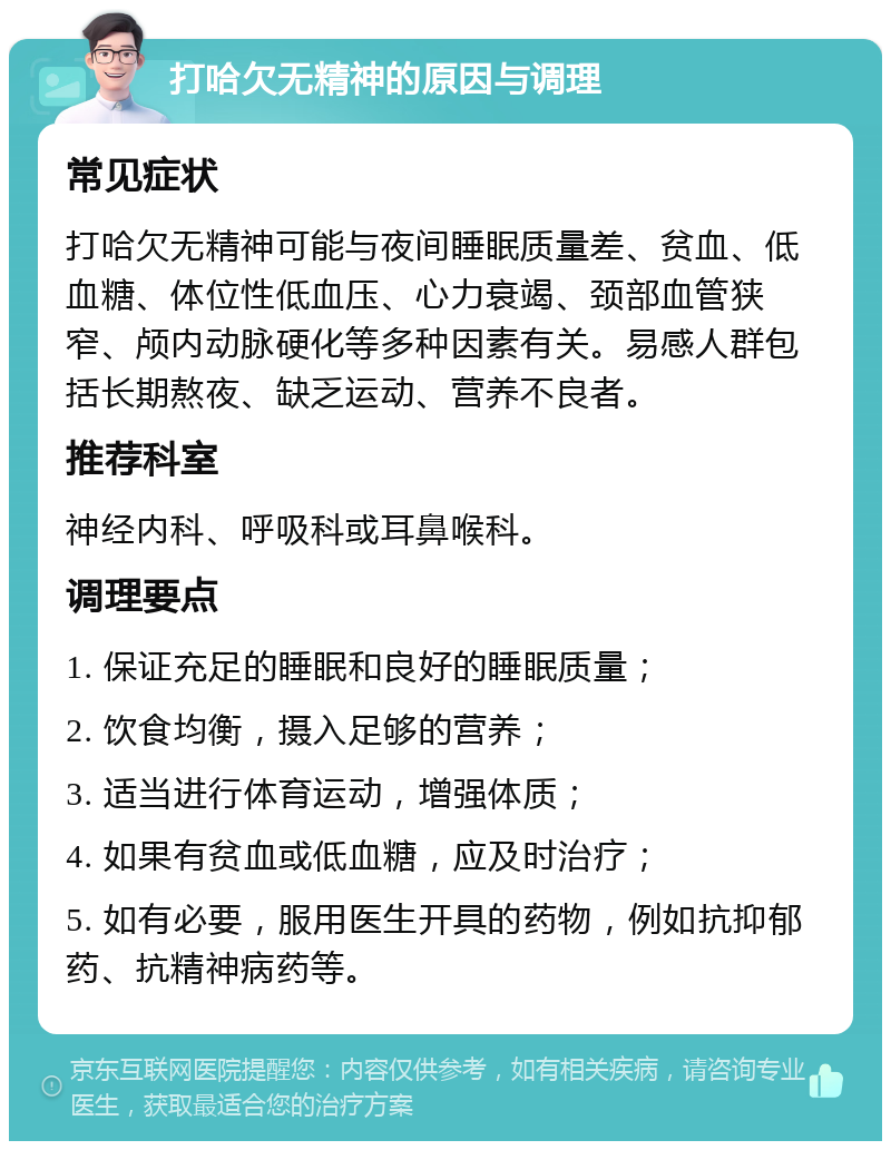 打哈欠无精神的原因与调理 常见症状 打哈欠无精神可能与夜间睡眠质量差、贫血、低血糖、体位性低血压、心力衰竭、颈部血管狭窄、颅内动脉硬化等多种因素有关。易感人群包括长期熬夜、缺乏运动、营养不良者。 推荐科室 神经内科、呼吸科或耳鼻喉科。 调理要点 1. 保证充足的睡眠和良好的睡眠质量； 2. 饮食均衡，摄入足够的营养； 3. 适当进行体育运动，增强体质； 4. 如果有贫血或低血糖，应及时治疗； 5. 如有必要，服用医生开具的药物，例如抗抑郁药、抗精神病药等。