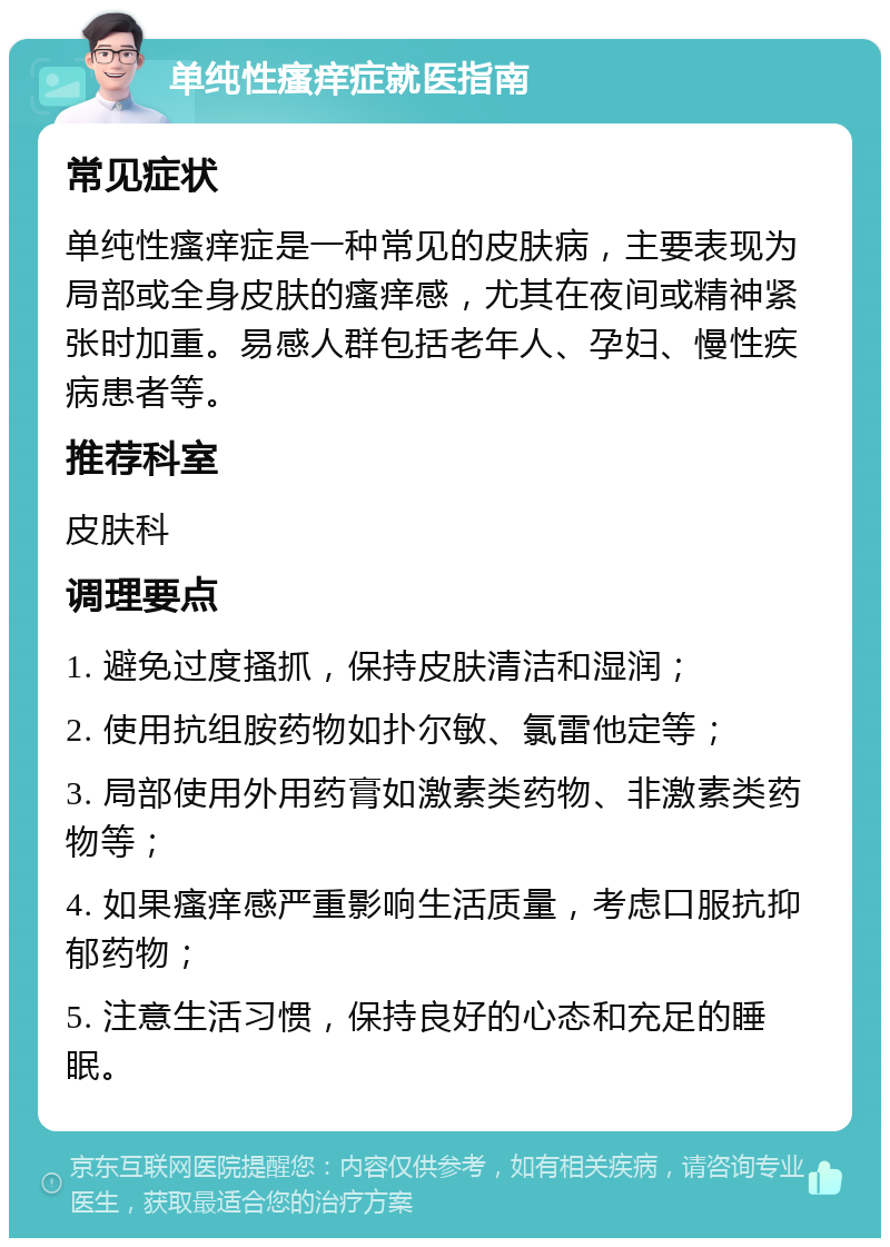 单纯性瘙痒症就医指南 常见症状 单纯性瘙痒症是一种常见的皮肤病，主要表现为局部或全身皮肤的瘙痒感，尤其在夜间或精神紧张时加重。易感人群包括老年人、孕妇、慢性疾病患者等。 推荐科室 皮肤科 调理要点 1. 避免过度搔抓，保持皮肤清洁和湿润； 2. 使用抗组胺药物如扑尔敏、氯雷他定等； 3. 局部使用外用药膏如激素类药物、非激素类药物等； 4. 如果瘙痒感严重影响生活质量，考虑口服抗抑郁药物； 5. 注意生活习惯，保持良好的心态和充足的睡眠。