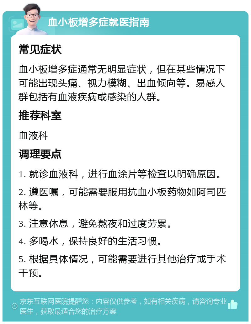 血小板增多症就医指南 常见症状 血小板增多症通常无明显症状，但在某些情况下可能出现头痛、视力模糊、出血倾向等。易感人群包括有血液疾病或感染的人群。 推荐科室 血液科 调理要点 1. 就诊血液科，进行血涂片等检查以明确原因。 2. 遵医嘱，可能需要服用抗血小板药物如阿司匹林等。 3. 注意休息，避免熬夜和过度劳累。 4. 多喝水，保持良好的生活习惯。 5. 根据具体情况，可能需要进行其他治疗或手术干预。