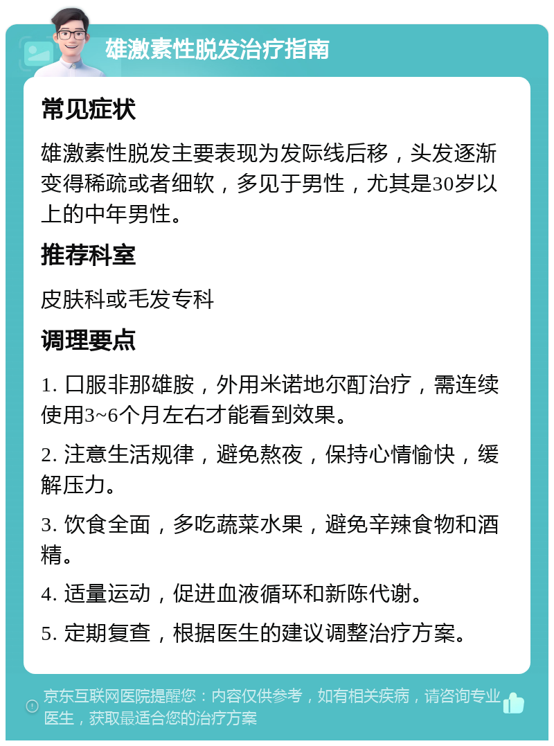 雄激素性脱发治疗指南 常见症状 雄激素性脱发主要表现为发际线后移，头发逐渐变得稀疏或者细软，多见于男性，尤其是30岁以上的中年男性。 推荐科室 皮肤科或毛发专科 调理要点 1. 口服非那雄胺，外用米诺地尔酊治疗，需连续使用3~6个月左右才能看到效果。 2. 注意生活规律，避免熬夜，保持心情愉快，缓解压力。 3. 饮食全面，多吃蔬菜水果，避免辛辣食物和酒精。 4. 适量运动，促进血液循环和新陈代谢。 5. 定期复查，根据医生的建议调整治疗方案。