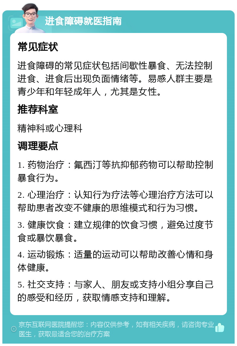 进食障碍就医指南 常见症状 进食障碍的常见症状包括间歇性暴食、无法控制进食、进食后出现负面情绪等。易感人群主要是青少年和年轻成年人，尤其是女性。 推荐科室 精神科或心理科 调理要点 1. 药物治疗：氟西汀等抗抑郁药物可以帮助控制暴食行为。 2. 心理治疗：认知行为疗法等心理治疗方法可以帮助患者改变不健康的思维模式和行为习惯。 3. 健康饮食：建立规律的饮食习惯，避免过度节食或暴饮暴食。 4. 运动锻炼：适量的运动可以帮助改善心情和身体健康。 5. 社交支持：与家人、朋友或支持小组分享自己的感受和经历，获取情感支持和理解。